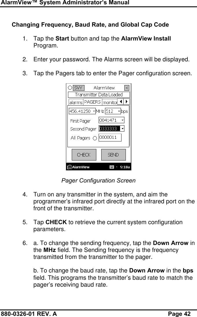 AlarmView™ System Administrator’s Manual880-0326-01 REV. A Page 42Changing Frequency, Baud Rate, and Global Cap Code1. Tap the Start button and tap the AlarmView InstallProgram.2. Enter your password. The Alarms screen will be displayed.3. Tap the Pagers tab to enter the Pager configuration screen.Pager Configuration Screen4. Turn on any transmitter in the system, and aim theprogrammer’s infrared port directly at the infrared port on thefront of the transmitter.5. Tap CHECK to retrieve the current system configurationparameters.6. a. To change the sending frequency, tap the Down Arrow inthe MHz field. The Sending frequency is the frequencytransmitted from the transmitter to the pager.b. To change the baud rate, tap the Down Arrow in the bpsfield. This programs the transmitter’s baud rate to match thepager’s receiving baud rate.