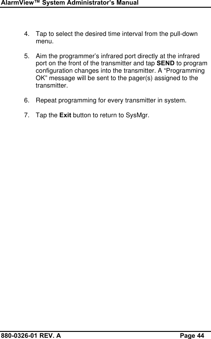 AlarmView™ System Administrator’s Manual880-0326-01 REV. A Page 444. Tap to select the desired time interval from the pull-downmenu.5. Aim the programmer’s infrared port directly at the infraredport on the front of the transmitter and tap SEND to programconfiguration changes into the transmitter. A “ProgrammingOK” message will be sent to the pager(s) assigned to thetransmitter.6. Repeat programming for every transmitter in system.7. Tap the Exit button to return to SysMgr.