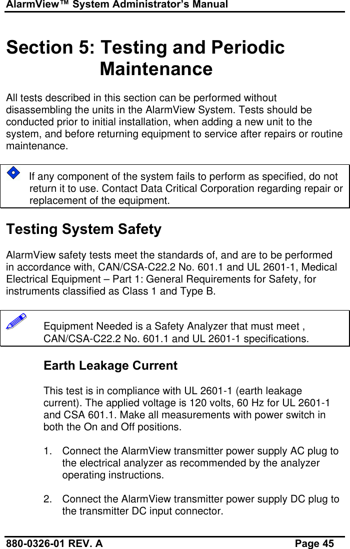 AlarmView™ System Administrator’s Manual880-0326-01 REV. A Page 45Section 5: Testing and PeriodicMaintenanceAll tests described in this section can be performed withoutdisassembling the units in the AlarmView System. Tests should beconducted prior to initial installation, when adding a new unit to thesystem, and before returning equipment to service after repairs or routinemaintenance.   If any component of the system fails to perform as specified, do notreturn it to use. Contact Data Critical Corporation regarding repair orreplacement of the equipment.Testing System SafetyAlarmView safety tests meet the standards of, and are to be performedin accordance with, CAN/CSA-C22.2 No. 601.1 and UL 2601-1, MedicalElectrical Equipment – Part 1: General Requirements for Safety, forinstruments classified as Class 1 and Type B.!!!!!!   Equipment Needed is a Safety Analyzer that must meet ,CAN/CSA-C22.2 No. 601.1 and UL 2601-1 specifications.Earth Leakage CurrentThis test is in compliance with UL 2601-1 (earth leakagecurrent). The applied voltage is 120 volts, 60 Hz for UL 2601-1and CSA 601.1. Make all measurements with power switch inboth the On and Off positions.1. Connect the AlarmView transmitter power supply AC plug tothe electrical analyzer as recommended by the analyzeroperating instructions.2. Connect the AlarmView transmitter power supply DC plug tothe transmitter DC input connector.