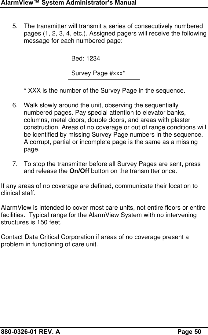 AlarmView™ System Administrator’s Manual880-0326-01 REV. A Page 505. The transmitter will transmit a series of consecutively numberedpages (1, 2, 3, 4, etc.). Assigned pagers will receive the followingmessage for each numbered page:Bed: 1234Survey Page #xxx** XXX is the number of the Survey Page in the sequence.6. Walk slowly around the unit, observing the sequentiallynumbered pages. Pay special attention to elevator banks,columns, metal doors, double doors, and areas with plasterconstruction. Areas of no coverage or out of range conditions willbe identified by missing Survey Page numbers in the sequence.A corrupt, partial or incomplete page is the same as a missingpage.7. To stop the transmitter before all Survey Pages are sent, pressand release the On/Off button on the transmitter once.If any areas of no coverage are defined, communicate their location toclinical staff.AlarmView is intended to cover most care units, not entire floors or entirefacilities.  Typical range for the AlarmView System with no interveningstructures is 150 feet.Contact Data Critical Corporation if areas of no coverage present aproblem in functioning of care unit.