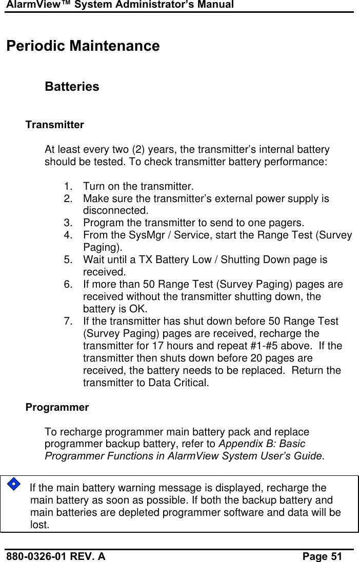 AlarmView™ System Administrator’s Manual880-0326-01 REV. A Page 51Periodic MaintenanceBatteriesTransmitterAt least every two (2) years, the transmitter’s internal batteryshould be tested. To check transmitter battery performance:1. Turn on the transmitter.2. Make sure the transmitter’s external power supply isdisconnected.3. Program the transmitter to send to one pagers.4. From the SysMgr / Service, start the Range Test (SurveyPaging).5. Wait until a TX Battery Low / Shutting Down page isreceived.6. If more than 50 Range Test (Survey Paging) pages arereceived without the transmitter shutting down, thebattery is OK.7. If the transmitter has shut down before 50 Range Test(Survey Paging) pages are received, recharge thetransmitter for 17 hours and repeat #1-#5 above.  If thetransmitter then shuts down before 20 pages arereceived, the battery needs to be replaced.  Return thetransmitter to Data Critical.ProgrammerTo recharge programmer main battery pack and replaceprogrammer backup battery, refer to Appendix B: BasicProgrammer Functions in AlarmView System User’s Guide.   If the main battery warning message is displayed, recharge themain battery as soon as possible. If both the backup battery andmain batteries are depleted programmer software and data will belost.