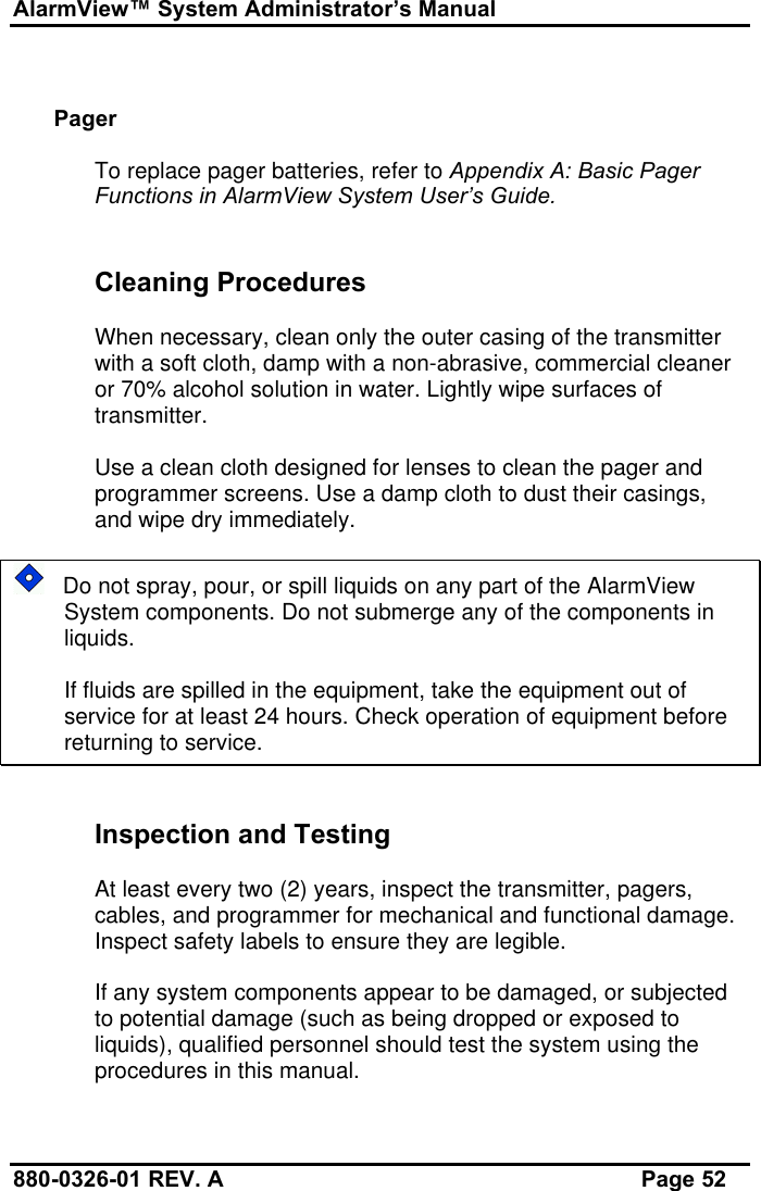 AlarmView™ System Administrator’s Manual880-0326-01 REV. A Page 52PagerTo replace pager batteries, refer to Appendix A: Basic PagerFunctions in AlarmView System User’s Guide.Cleaning ProceduresWhen necessary, clean only the outer casing of the transmitterwith a soft cloth, damp with a non-abrasive, commercial cleaneror 70% alcohol solution in water. Lightly wipe surfaces oftransmitter.Use a clean cloth designed for lenses to clean the pager andprogrammer screens. Use a damp cloth to dust their casings,and wipe dry immediately.   Do not spray, pour, or spill liquids on any part of the AlarmViewSystem components. Do not submerge any of the components inliquids.If fluids are spilled in the equipment, take the equipment out ofservice for at least 24 hours. Check operation of equipment beforereturning to service.Inspection and TestingAt least every two (2) years, inspect the transmitter, pagers,cables, and programmer for mechanical and functional damage.Inspect safety labels to ensure they are legible.If any system components appear to be damaged, or subjectedto potential damage (such as being dropped or exposed toliquids), qualified personnel should test the system using theprocedures in this manual.