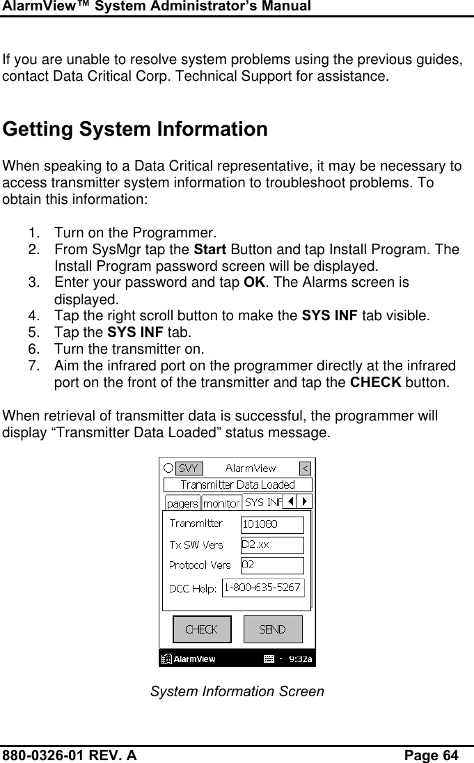 AlarmView™ System Administrator’s Manual880-0326-01 REV. A Page 64If you are unable to resolve system problems using the previous guides,contact Data Critical Corp. Technical Support for assistance.Getting System InformationWhen speaking to a Data Critical representative, it may be necessary toaccess transmitter system information to troubleshoot problems. Toobtain this information:1. Turn on the Programmer.2. From SysMgr tap the Start Button and tap Install Program. TheInstall Program password screen will be displayed.3. Enter your password and tap OK. The Alarms screen isdisplayed.4. Tap the right scroll button to make the SYS INF tab visible.5. Tap the SYS INF tab.6. Turn the transmitter on.7. Aim the infrared port on the programmer directly at the infraredport on the front of the transmitter and tap the CHECK button.When retrieval of transmitter data is successful, the programmer willdisplay “Transmitter Data Loaded” status message.System Information Screen