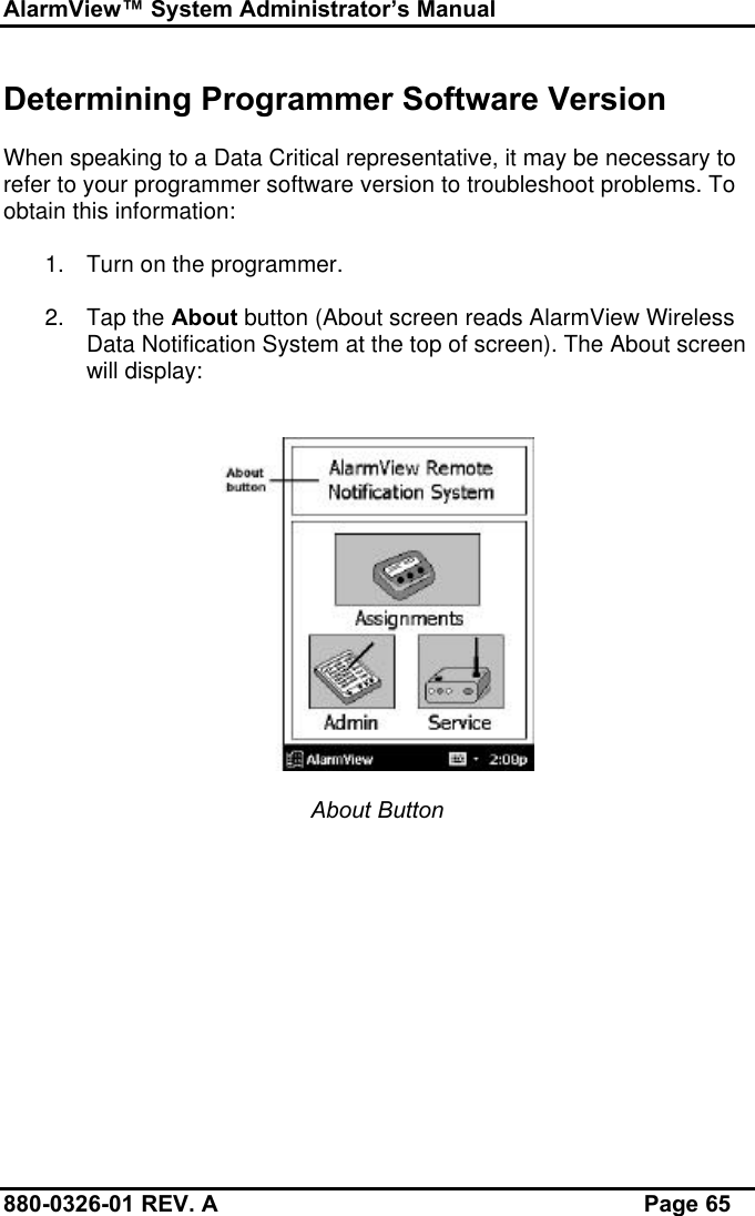 AlarmView™ System Administrator’s Manual880-0326-01 REV. A Page 65Determining Programmer Software VersionWhen speaking to a Data Critical representative, it may be necessary torefer to your programmer software version to troubleshoot problems. Toobtain this information:1. Turn on the programmer.2. Tap the About button (About screen reads AlarmView WirelessData Notification System at the top of screen). The About screenwill display:About Button