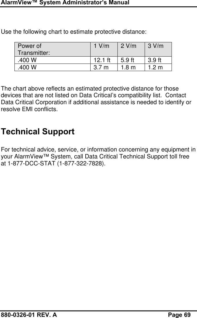 AlarmView™ System Administrator’s Manual880-0326-01 REV. A Page 69Use the following chart to estimate protective distance:Power ofTransmitter: 1 V/m 2 V/m 3 V/m.400 W 12.1 ft 5.9 ft 3.9 ft.400 W 3.7 m 1.8 m 1.2 mThe chart above reflects an estimated protective distance for thosedevices that are not listed on Data Critical’s compatibility list.  ContactData Critical Corporation if additional assistance is needed to identify orresolve EMI conflicts.Technical SupportFor technical advice, service, or information concerning any equipment inyour AlarmView™ System, call Data Critical Technical Support toll freeat 1-877-DCC-STAT (1-877-322-7828).