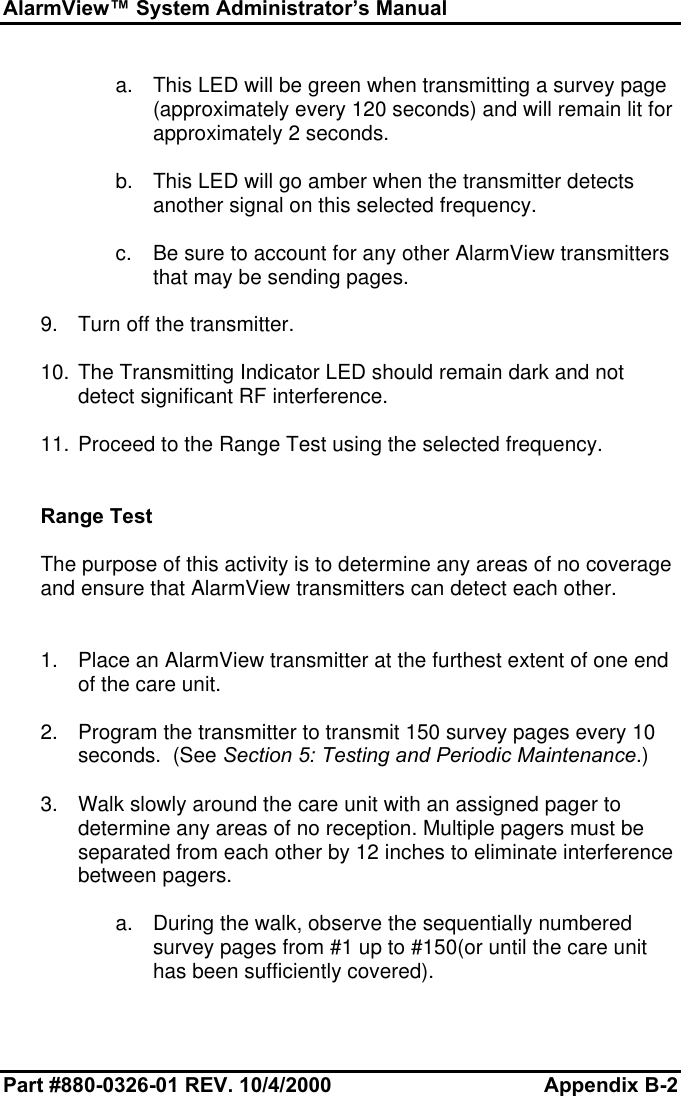 AlarmView™ System Administrator’s ManualPart #880-0326-01 REV. 10/4/2000 Appendix B-2a. This LED will be green when transmitting a survey page(approximately every 120 seconds) and will remain lit forapproximately 2 seconds.b. This LED will go amber when the transmitter detectsanother signal on this selected frequency.c. Be sure to account for any other AlarmView transmittersthat may be sending pages.9. Turn off the transmitter.10. The Transmitting Indicator LED should remain dark and notdetect significant RF interference.11. Proceed to the Range Test using the selected frequency.Range TestThe purpose of this activity is to determine any areas of no coverageand ensure that AlarmView transmitters can detect each other.1. Place an AlarmView transmitter at the furthest extent of one endof the care unit.2. Program the transmitter to transmit 150 survey pages every 10seconds.  (See Section 5: Testing and Periodic Maintenance.)3. Walk slowly around the care unit with an assigned pager todetermine any areas of no reception. Multiple pagers must beseparated from each other by 12 inches to eliminate interferencebetween pagers.a. During the walk, observe the sequentially numberedsurvey pages from #1 up to #150(or until the care unithas been sufficiently covered).