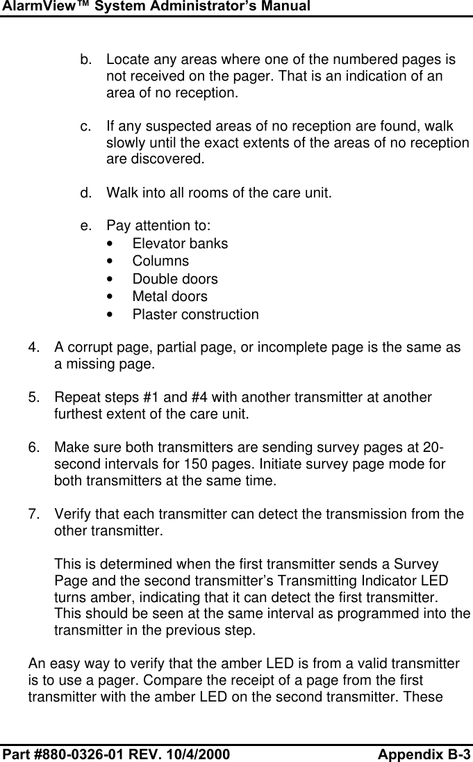 AlarmView™ System Administrator’s ManualPart #880-0326-01 REV. 10/4/2000 Appendix B-3b. Locate any areas where one of the numbered pages isnot received on the pager. That is an indication of anarea of no reception.c. If any suspected areas of no reception are found, walkslowly until the exact extents of the areas of no receptionare discovered.d. Walk into all rooms of the care unit.e. Pay attention to:• Elevator banks• Columns• Double doors• Metal doors• Plaster construction4. A corrupt page, partial page, or incomplete page is the same asa missing page.5. Repeat steps #1 and #4 with another transmitter at anotherfurthest extent of the care unit.6. Make sure both transmitters are sending survey pages at 20-second intervals for 150 pages. Initiate survey page mode forboth transmitters at the same time.7. Verify that each transmitter can detect the transmission from theother transmitter.This is determined when the first transmitter sends a SurveyPage and the second transmitter’s Transmitting Indicator LEDturns amber, indicating that it can detect the first transmitter.This should be seen at the same interval as programmed into thetransmitter in the previous step.An easy way to verify that the amber LED is from a valid transmitteris to use a pager. Compare the receipt of a page from the firsttransmitter with the amber LED on the second transmitter. These