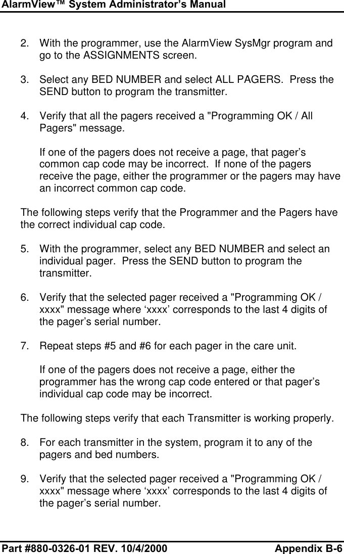 AlarmView™ System Administrator’s ManualPart #880-0326-01 REV. 10/4/2000 Appendix B-62. With the programmer, use the AlarmView SysMgr program andgo to the ASSIGNMENTS screen.3. Select any BED NUMBER and select ALL PAGERS.  Press theSEND button to program the transmitter.4. Verify that all the pagers received a &quot;Programming OK / AllPagers&quot; message.If one of the pagers does not receive a page, that pager’scommon cap code may be incorrect.  If none of the pagersreceive the page, either the programmer or the pagers may havean incorrect common cap code.The following steps verify that the Programmer and the Pagers havethe correct individual cap code.5. With the programmer, select any BED NUMBER and select anindividual pager.  Press the SEND button to program thetransmitter.6. Verify that the selected pager received a &quot;Programming OK /xxxx&quot; message where ‘xxxx’ corresponds to the last 4 digits ofthe pager’s serial number.7. Repeat steps #5 and #6 for each pager in the care unit.If one of the pagers does not receive a page, either theprogrammer has the wrong cap code entered or that pager’sindividual cap code may be incorrect.The following steps verify that each Transmitter is working properly.8. For each transmitter in the system, program it to any of thepagers and bed numbers.9. Verify that the selected pager received a &quot;Programming OK /xxxx&quot; message where ‘xxxx’ corresponds to the last 4 digits ofthe pager’s serial number.