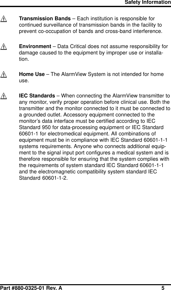 Safety InformationPart #880-0325-01 Rev. A 5Transmission Bands – Each institution is responsible forcontinued surveillance of transmission bands in the facility toprevent co-occupation of bands and cross-band interference.Environment – Data Critical does not assume responsibility fordamage caused to the equipment by improper use or installa-tion.Home Use – The AlarmView System is not intended for homeuse.IEC Standards – When connecting the AlarmView transmitter toany monitor, verify proper operation before clinical use. Both thetransmitter and the monitor connected to it must be connected toa grounded outlet. Accessory equipment connected to themonitor’s data interface must be certified according to IECStandard 950 for data-processing equipment or IEC Standard60601-1 for electromedical equipment. All combinations ofequipment must be in compliance with IEC Standard 60601-1-1systems requirements. Anyone who connects additional equip-ment to the signal input port configures a medical system and istherefore responsible for ensuring that the system complies withthe requirements of system standard IEC Standard 60601-1-1and the electromagnetic compatibility system standard IECStandard 60601-1-2.