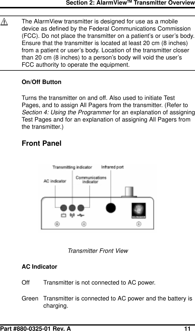 Section 2: AlarmViewTM Transmitter OverviewPart #880-0325-01 Rev. A 11The AlarmView transmitter is designed for use as a mobiledevice as defined by the Federal Communications Commission(FCC). Do not place the transmitter on a patient’s or user’s body.Ensure that the transmitter is located at least 20 cm (8 inches)from a patient or user’s body. Location of the transmitter closerthan 20 cm (8 inches) to a person’s body will void the user’sFCC authority to operate the equipment.On/Off ButtonTurns the transmitter on and off. Also used to initiate TestPages, and to assign All Pagers from the transmitter. (Refer toSection 4: Using the Programmer for an explanation of assigningTest Pages and for an explanation of assigning All Pagers fromthe transmitter.)Front PanelTransmitter Front ViewAC IndicatorOff Transmitter is not connected to AC power.Green Transmitter is connected to AC power and the battery ischarging.