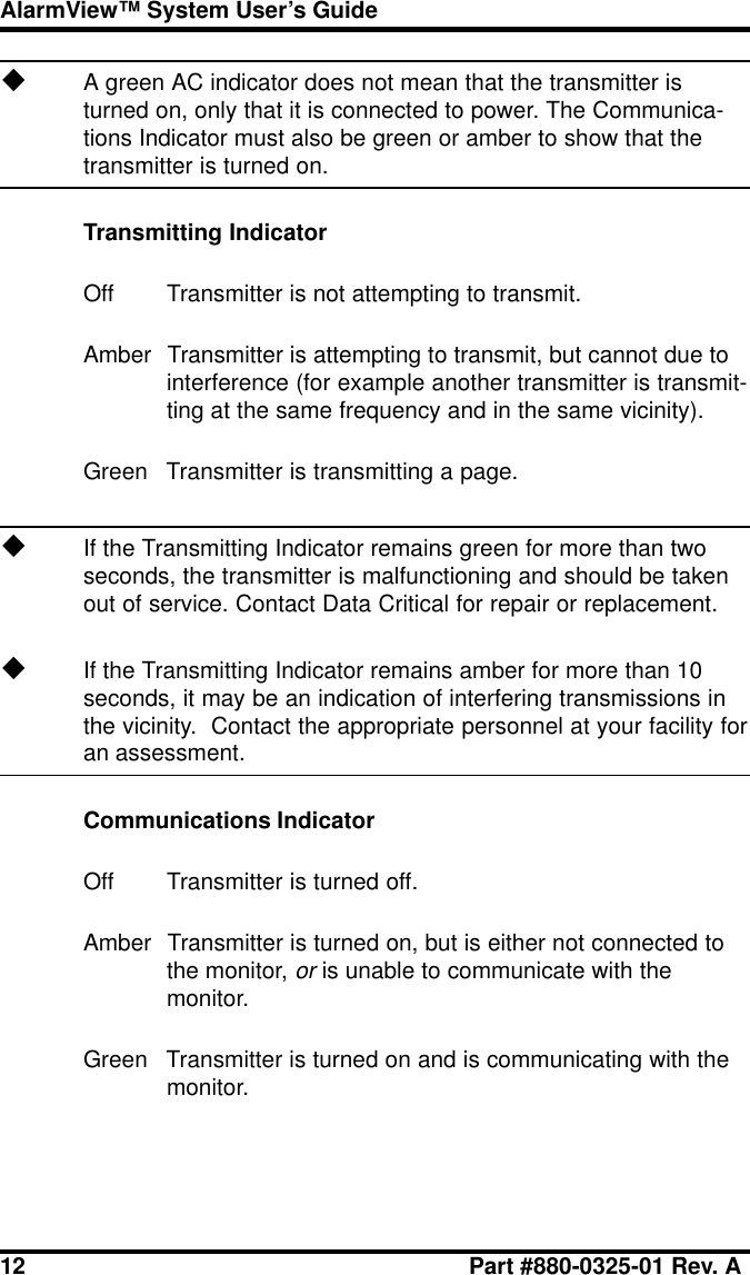 12 Part #880-0325-01 Rev. AAlarmView™ System User’s GuideuA green AC indicator does not mean that the transmitter isturned on, only that it is connected to power. The Communica-tions Indicator must also be green or amber to show that thetransmitter is turned on.Transmitting IndicatorOff Transmitter is not attempting to transmit.Amber Transmitter is attempting to transmit, but cannot due tointerference (for example another transmitter is transmit-ting at the same frequency and in the same vicinity).Green Transmitter is transmitting a page.uIf the Transmitting Indicator remains green for more than twoseconds, the transmitter is malfunctioning and should be takenout of service. Contact Data Critical for repair or replacement.uIf the Transmitting Indicator remains amber for more than 10seconds, it may be an indication of interfering transmissions inthe vicinity.  Contact the appropriate personnel at your facility foran assessment.Communications IndicatorOff Transmitter is turned off.Amber Transmitter is turned on, but is either not connected tothe monitor, or is unable to communicate with themonitor.Green Transmitter is turned on and is communicating with themonitor.