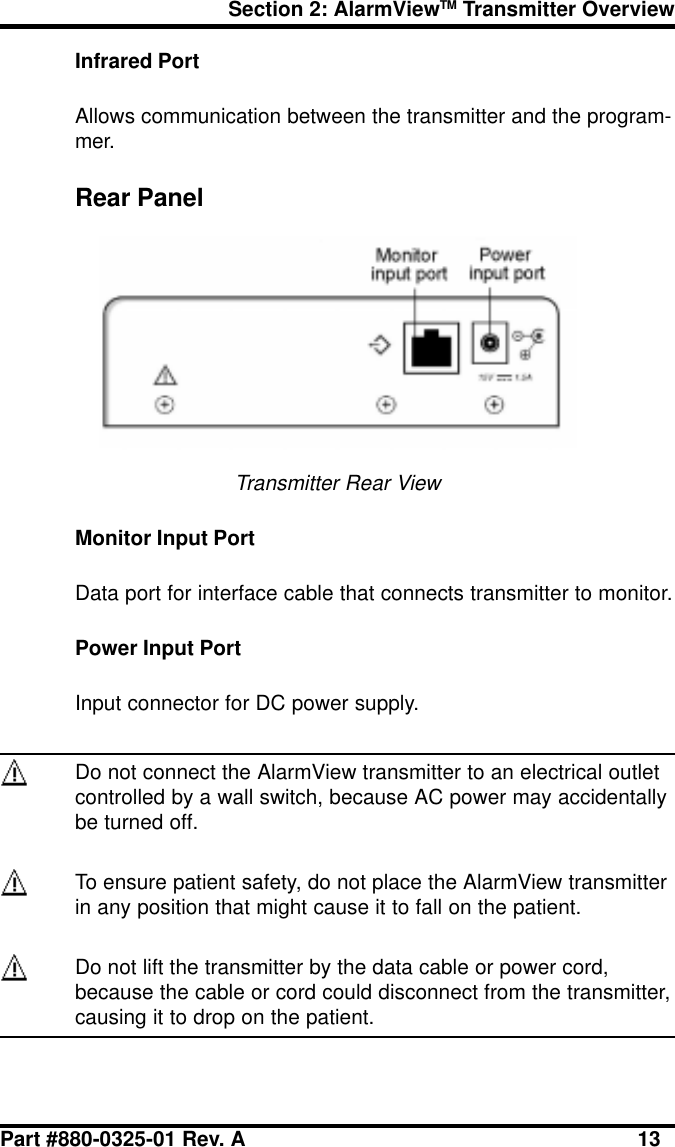 Section 2: AlarmViewTM Transmitter OverviewPart #880-0325-01 Rev. A 13Infrared PortAllows communication between the transmitter and the program-mer.Rear PanelTransmitter Rear ViewMonitor Input PortData port for interface cable that connects transmitter to monitor.Power Input PortInput connector for DC power supply.Do not connect the AlarmView transmitter to an electrical outletcontrolled by a wall switch, because AC power may accidentallybe turned off.To ensure patient safety, do not place the AlarmView transmitterin any position that might cause it to fall on the patient.Do not lift the transmitter by the data cable or power cord,because the cable or cord could disconnect from the transmitter,causing it to drop on the patient.