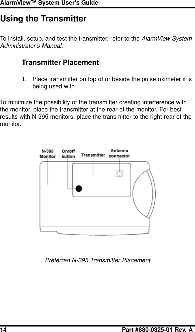 14 Part #880-0325-01 Rev. AAlarmView™ System User’s GuideUsing the TransmitterTo install, setup, and test the transmitter, refer to the AlarmView SystemAdministrator’s Manual.Transmitter Placement1. Place transmitter on top of or beside the pulse oximeter it isbeing used with.To minimize the possibility of the transmitter creating interference withthe monitor, place the transmitter at the rear of the monitor. For bestresults with N-395 monitors, place the transmitter to the right-rear of themonitor.Preferred N-395 Transmitter Placement