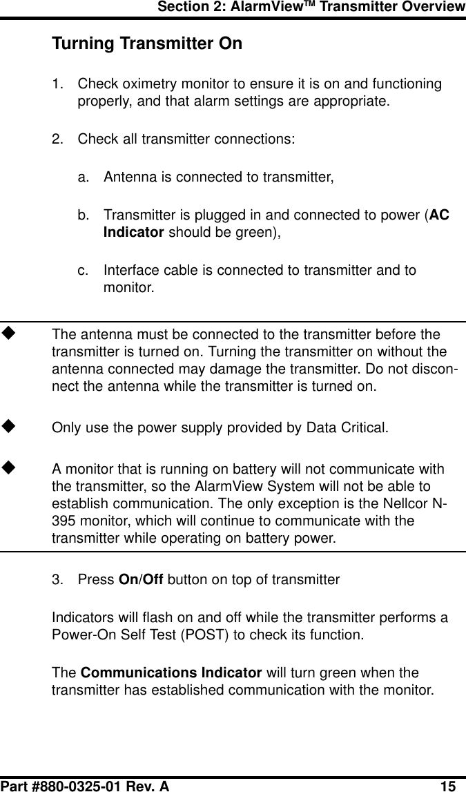 Section 2: AlarmViewTM Transmitter OverviewPart #880-0325-01 Rev. A 15Turning Transmitter On1. Check oximetry monitor to ensure it is on and functioningproperly, and that alarm settings are appropriate.2. Check all transmitter connections:a. Antenna is connected to transmitter,b. Transmitter is plugged in and connected to power (ACIndicator should be green),c. Interface cable is connected to transmitter and tomonitor.uThe antenna must be connected to the transmitter before thetransmitter is turned on. Turning the transmitter on without theantenna connected may damage the transmitter. Do not discon-nect the antenna while the transmitter is turned on.uOnly use the power supply provided by Data Critical.uA monitor that is running on battery will not communicate withthe transmitter, so the AlarmView System will not be able toestablish communication. The only exception is the Nellcor N-395 monitor, which will continue to communicate with thetransmitter while operating on battery power.3. Press On/Off button on top of transmitterIndicators will flash on and off while the transmitter performs aPower-On Self Test (POST) to check its function.The Communications Indicator will turn green when thetransmitter has established communication with the monitor.