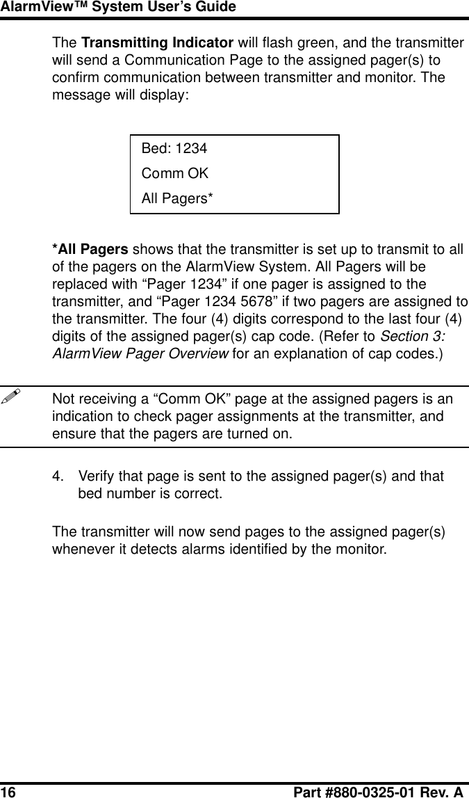 16 Part #880-0325-01 Rev. AAlarmView™ System User’s GuideThe Transmitting Indicator will flash green, and the transmitterwill send a Communication Page to the assigned pager(s) toconfirm communication between transmitter and monitor. Themessage will display:Bed: 1234Comm OKAll Pagers**All Pagers shows that the transmitter is set up to transmit to allof the pagers on the AlarmView System. All Pagers will bereplaced with “Pager 1234” if one pager is assigned to thetransmitter, and “Pager 1234 5678” if two pagers are assigned tothe transmitter. The four (4) digits correspond to the last four (4)digits of the assigned pager(s) cap code. (Refer to Section 3:AlarmView Pager Overview for an explanation of cap codes.)!Not receiving a “Comm OK” page at the assigned pagers is anindication to check pager assignments at the transmitter, andensure that the pagers are turned on.4. Verify that page is sent to the assigned pager(s) and thatbed number is correct.The transmitter will now send pages to the assigned pager(s)whenever it detects alarms identified by the monitor.