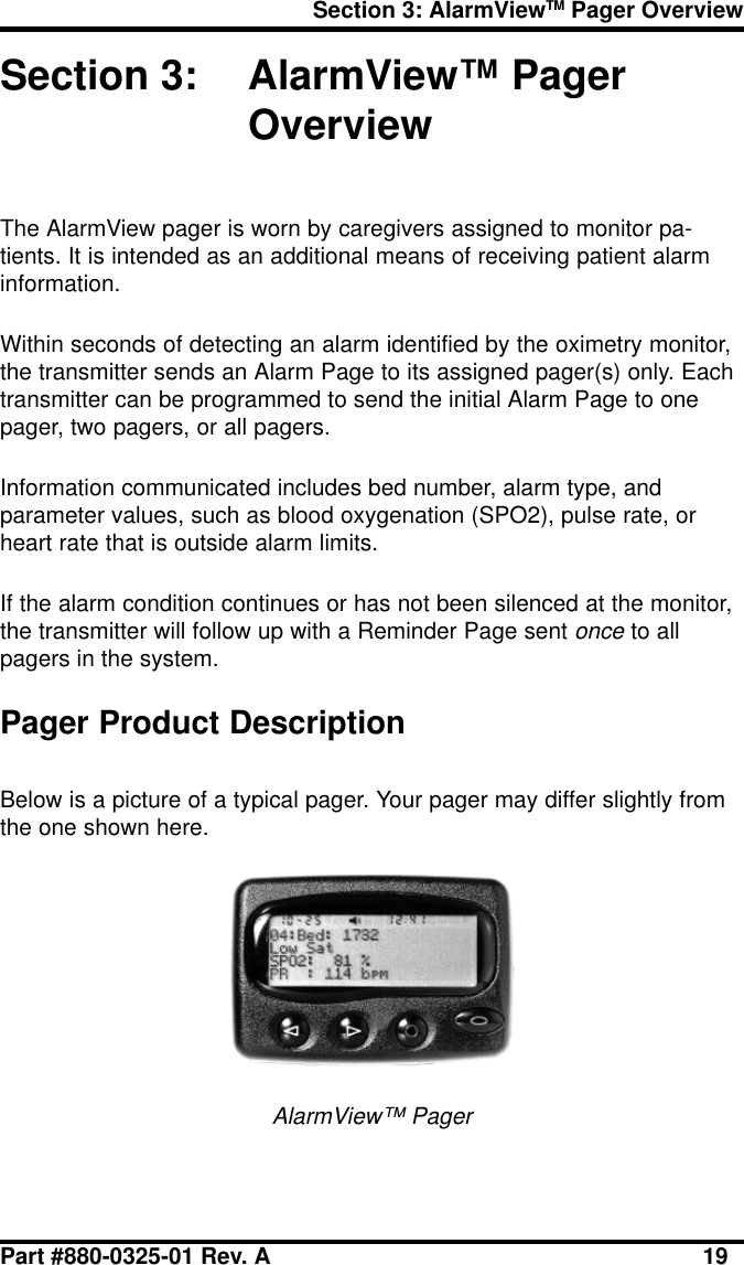 Section 3: AlarmViewTM Pager OverviewPart #880-0325-01 Rev. A 19Section 3: AlarmView™ PagerOverviewThe AlarmView pager is worn by caregivers assigned to monitor pa-tients. It is intended as an additional means of receiving patient alarminformation.Within seconds of detecting an alarm identified by the oximetry monitor,the transmitter sends an Alarm Page to its assigned pager(s) only. Eachtransmitter can be programmed to send the initial Alarm Page to onepager, two pagers, or all pagers.Information communicated includes bed number, alarm type, andparameter values, such as blood oxygenation (SPO2), pulse rate, orheart rate that is outside alarm limits.If the alarm condition continues or has not been silenced at the monitor,the transmitter will follow up with a Reminder Page sent once to allpagers in the system.Pager Product DescriptionBelow is a picture of a typical pager. Your pager may differ slightly fromthe one shown here.AlarmView™ Pager