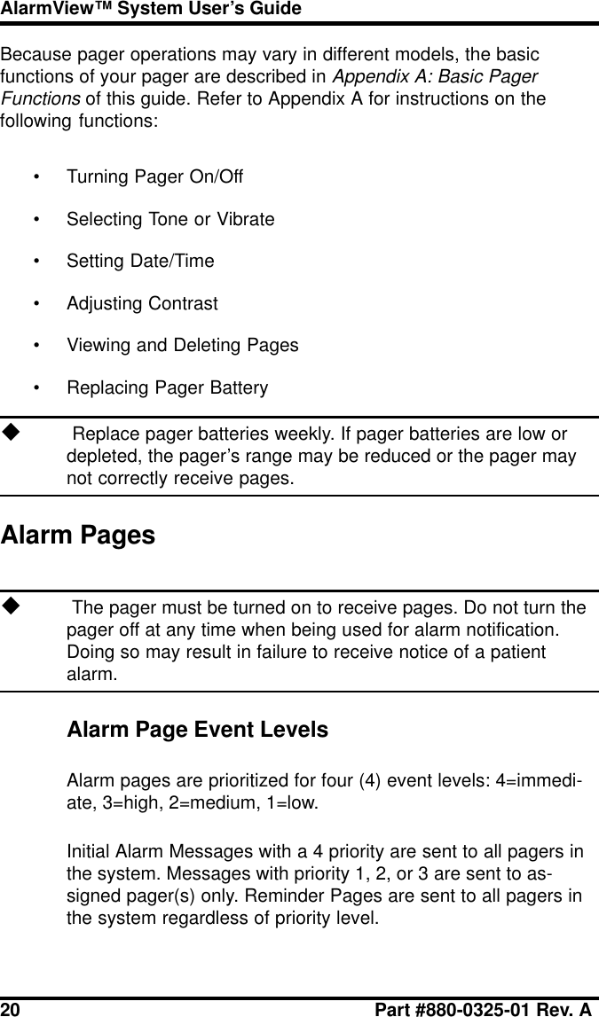 20 Part #880-0325-01 Rev. AAlarmView™ System User’s GuideBecause pager operations may vary in different models, the basicfunctions of your pager are described in Appendix A: Basic PagerFunctions of this guide. Refer to Appendix A for instructions on thefollowing functions:• Turning Pager On/Off• Selecting Tone or Vibrate• Setting Date/Time• Adjusting Contrast• Viewing and Deleting Pages• Replacing Pager Batteryu Replace pager batteries weekly. If pager batteries are low ordepleted, the pager’s range may be reduced or the pager maynot correctly receive pages.Alarm Pagesu The pager must be turned on to receive pages. Do not turn thepager off at any time when being used for alarm notification.Doing so may result in failure to receive notice of a patientalarm.Alarm Page Event LevelsAlarm pages are prioritized for four (4) event levels: 4=immedi-ate, 3=high, 2=medium, 1=low.Initial Alarm Messages with a 4 priority are sent to all pagers inthe system. Messages with priority 1, 2, or 3 are sent to as-signed pager(s) only. Reminder Pages are sent to all pagers inthe system regardless of priority level.