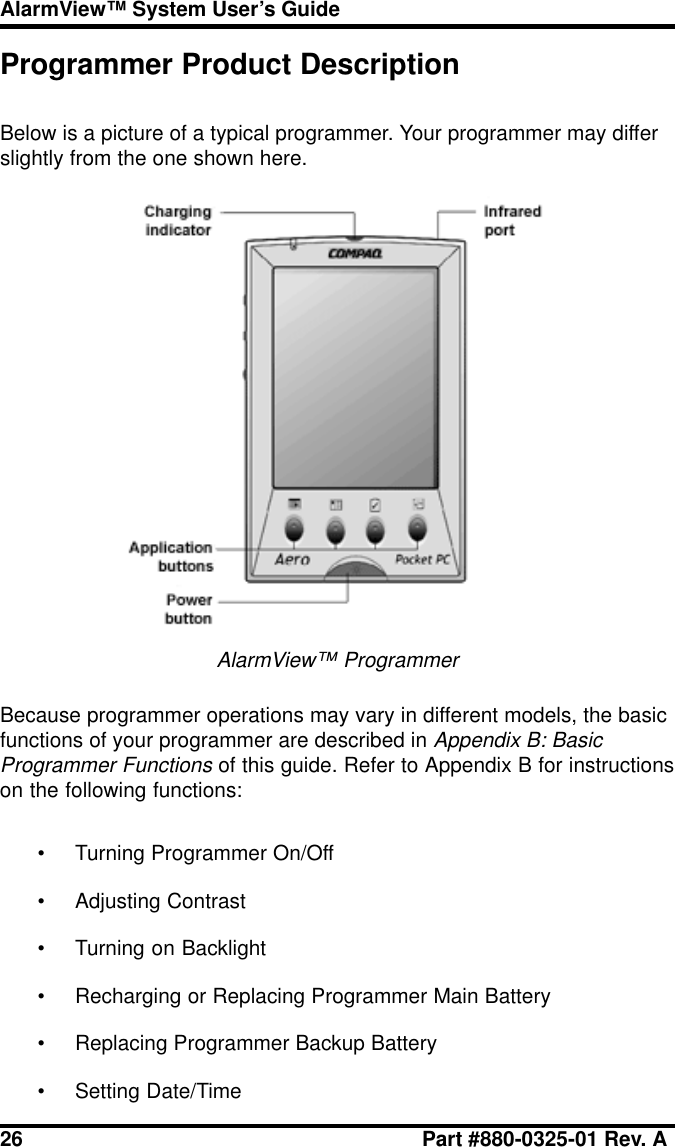 26 Part #880-0325-01 Rev. AAlarmView™ System User’s GuideProgrammer Product DescriptionBelow is a picture of a typical programmer. Your programmer may differslightly from the one shown here.AlarmView™ ProgrammerBecause programmer operations may vary in different models, the basicfunctions of your programmer are described in Appendix B: BasicProgrammer Functions of this guide. Refer to Appendix B for instructionson the following functions:• Turning Programmer On/Off• Adjusting Contrast• Turning on Backlight• Recharging or Replacing Programmer Main Battery• Replacing Programmer Backup Battery• Setting Date/Time