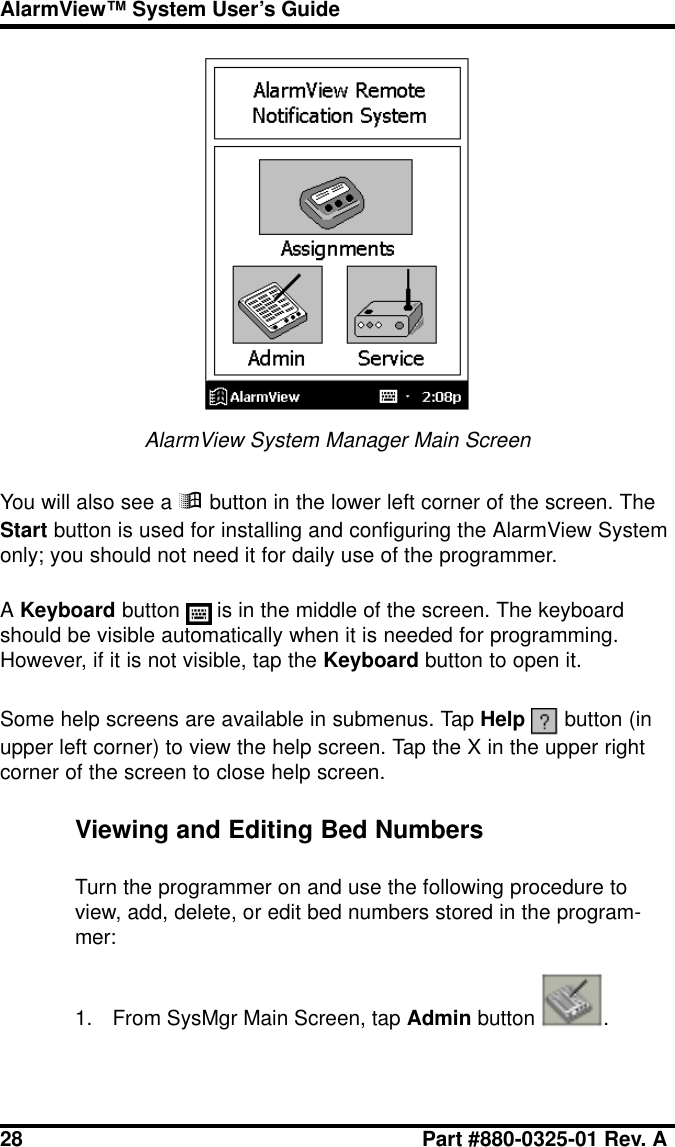 28 Part #880-0325-01 Rev. AAlarmView™ System User’s GuideAlarmView System Manager Main ScreenYou will also see a ÿ button in the lower left corner of the screen. TheStart button is used for installing and configuring the AlarmView Systemonly; you should not need it for daily use of the programmer.A Keyboard button   is in the middle of the screen. The keyboardshould be visible automatically when it is needed for programming.However, if it is not visible, tap the Keyboard button to open it.Some help screens are available in submenus. Tap Help   button (inupper left corner) to view the help screen. Tap the X in the upper rightcorner of the screen to close help screen.Viewing and Editing Bed NumbersTurn the programmer on and use the following procedure toview, add, delete, or edit bed numbers stored in the program-mer:1. From SysMgr Main Screen, tap Admin button  .