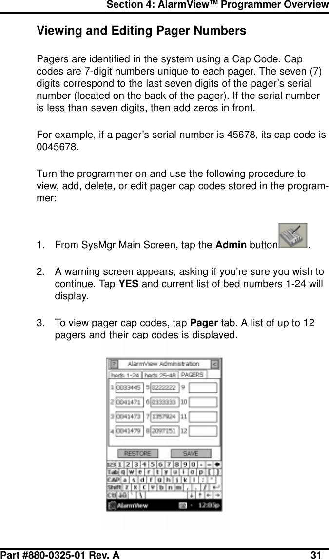 Section 4: AlarmViewTM Programmer OverviewPart #880-0325-01 Rev. A 31Viewing and Editing Pager NumbersPagers are identified in the system using a Cap Code. Capcodes are 7-digit numbers unique to each pager. The seven (7)digits correspond to the last seven digits of the pager’s serialnumber (located on the back of the pager). If the serial numberis less than seven digits, then add zeros in front.For example, if a pager’s serial number is 45678, its cap code is0045678.Turn the programmer on and use the following procedure toview, add, delete, or edit pager cap codes stored in the program-mer:1. From SysMgr Main Screen, tap the Admin button .2. A warning screen appears, asking if you’re sure you wish tocontinue. Tap YES and current list of bed numbers 1-24 willdisplay.3. To view pager cap codes, tap Pager tab. A list of up to 12pagers and their cap codes is displayed.