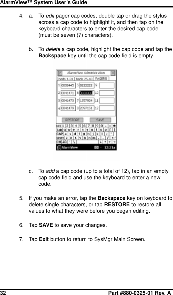 32 Part #880-0325-01 Rev. AAlarmView™ System User’s Guide4. a. To edit pager cap codes, double-tap or drag the stylusacross a cap code to highlight it, and then tap on thekeyboard characters to enter the desired cap code(must be seven (7) characters).b. To delete a cap code, highlight the cap code and tap theBackspace key until the cap code field is empty.c. To add a cap code (up to a total of 12), tap in an emptycap code field and use the keyboard to enter a newcode.5. If you make an error, tap the Backspace key on keyboard todelete single characters, or tap RESTORE to restore allvalues to what they were before you began editing.6. Tap SAVE to save your changes.7. Tap Exit button to return to SysMgr Main Screen.