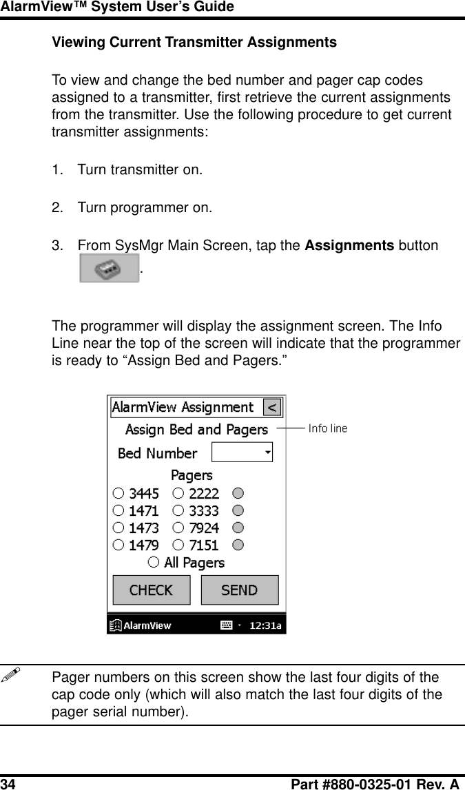 34 Part #880-0325-01 Rev. AAlarmView™ System User’s GuideViewing Current Transmitter AssignmentsTo view and change the bed number and pager cap codesassigned to a transmitter, first retrieve the current assignmentsfrom the transmitter. Use the following procedure to get currenttransmitter assignments:1. Turn transmitter on.2. Turn programmer on.3. From SysMgr Main Screen, tap the Assignments button.The programmer will display the assignment screen. The InfoLine near the top of the screen will indicate that the programmeris ready to “Assign Bed and Pagers.”!Pager numbers on this screen show the last four digits of thecap code only (which will also match the last four digits of thepager serial number).