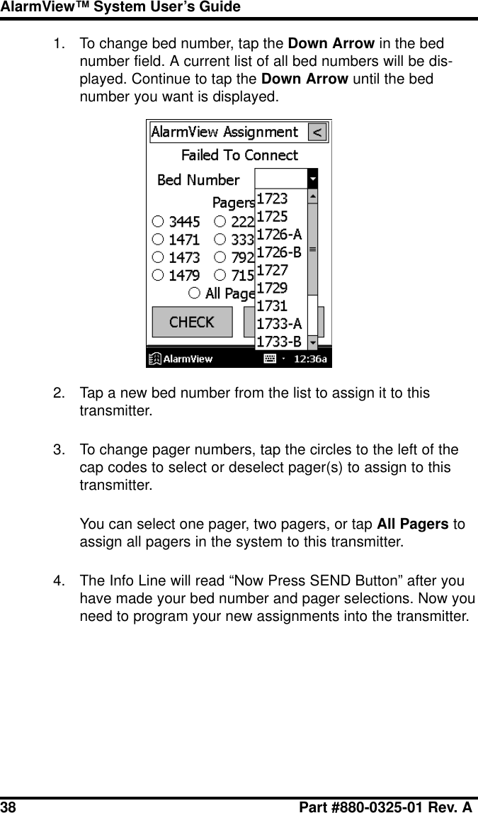 38 Part #880-0325-01 Rev. AAlarmView™ System User’s Guide1. To change bed number, tap the Down Arrow in the bednumber field. A current list of all bed numbers will be dis-played. Continue to tap the Down Arrow until the bednumber you want is displayed.2. Tap a new bed number from the list to assign it to thistransmitter.3. To change pager numbers, tap the circles to the left of thecap codes to select or deselect pager(s) to assign to thistransmitter.You can select one pager, two pagers, or tap All Pagers toassign all pagers in the system to this transmitter.4. The Info Line will read “Now Press SEND Button” after youhave made your bed number and pager selections. Now youneed to program your new assignments into the transmitter.