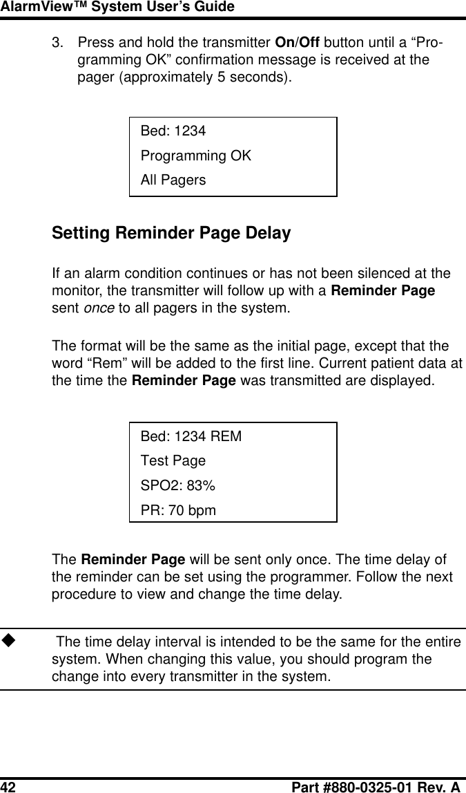 42 Part #880-0325-01 Rev. AAlarmView™ System User’s Guide3. Press and hold the transmitter On/Off button until a “Pro-gramming OK” confirmation message is received at thepager (approximately 5 seconds).Bed: 1234Programming OKAll PagersSetting Reminder Page DelayIf an alarm condition continues or has not been silenced at themonitor, the transmitter will follow up with a Reminder Pagesent once to all pagers in the system.The format will be the same as the initial page, except that theword “Rem” will be added to the first line. Current patient data atthe time the Reminder Page was transmitted are displayed.Bed: 1234 REMTest PageSPO2: 83%PR: 70 bpmThe Reminder Page will be sent only once. The time delay ofthe reminder can be set using the programmer. Follow the nextprocedure to view and change the time delay.u The time delay interval is intended to be the same for the entiresystem. When changing this value, you should program thechange into every transmitter in the system.