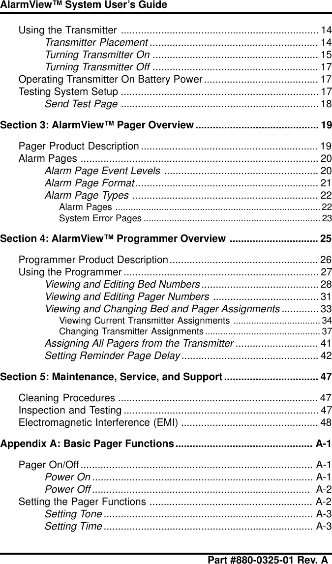 Part #880-0325-01 Rev. AAlarmView™ System User’s GuideUsing the Transmitter ..................................................................... 14Transmitter Placement ...........................................................14Turning Transmitter On ..........................................................15Turning Transmitter Off ..........................................................17Operating Transmitter On Battery Power........................................ 17Testing System Setup ..................................................................... 17Send Test Page .....................................................................18Section 3: AlarmView™ Pager Overview........................................... 19Pager Product Description .............................................................. 19Alarm Pages ................................................................................... 20Alarm Page Event Levels ......................................................20Alarm Page Format................................................................21Alarm Page Types .................................................................22Alarm Pages ................................................................................ 22System Error Pages ..................................................................... 23Section 4: AlarmView™ Programmer Overview ............................... 25Programmer Product Description.................................................... 26Using the Programmer .................................................................... 27Viewing and Editing Bed Numbers.........................................28Viewing and Editing Pager Numbers .....................................31Viewing and Changing Bed and Pager Assignments .............33Viewing Current Transmitter Assignments .................................. 34Changing Transmitter Assignments.............................................37Assigning All Pagers from the Transmitter .............................41Setting Reminder Page Delay................................................42Section 5: Maintenance, Service, and Support................................. 47Cleaning Procedures ...................................................................... 47Inspection and Testing .................................................................... 47Electromagnetic Interference (EMI) ................................................ 48Appendix A: Basic Pager Functions................................................ A-1Pager On/Off................................................................................. A-1Power On .............................................................................A-1Power Off ............................................................................  A-2Setting the Pager Functions ......................................................... A-2Setting Tone .........................................................................A-3Setting Time.........................................................................A-3