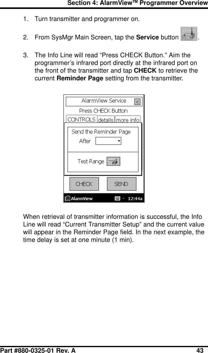 Section 4: AlarmViewTM Programmer OverviewPart #880-0325-01 Rev. A 431. Turn transmitter and programmer on.2. From SysMgr Main Screen, tap the Service button  .3. The Info Line will read “Press CHECK Button.” Aim theprogrammer’s infrared port directly at the infrared port onthe front of the transmitter and tap CHECK to retrieve thecurrent Reminder Page setting from the transmitter.When retrieval of transmitter information is successful, the InfoLine will read “Current Transmitter Setup” and the current valuewill appear in the Reminder Page field. In the next example, thetime delay is set at one minute (1 min).