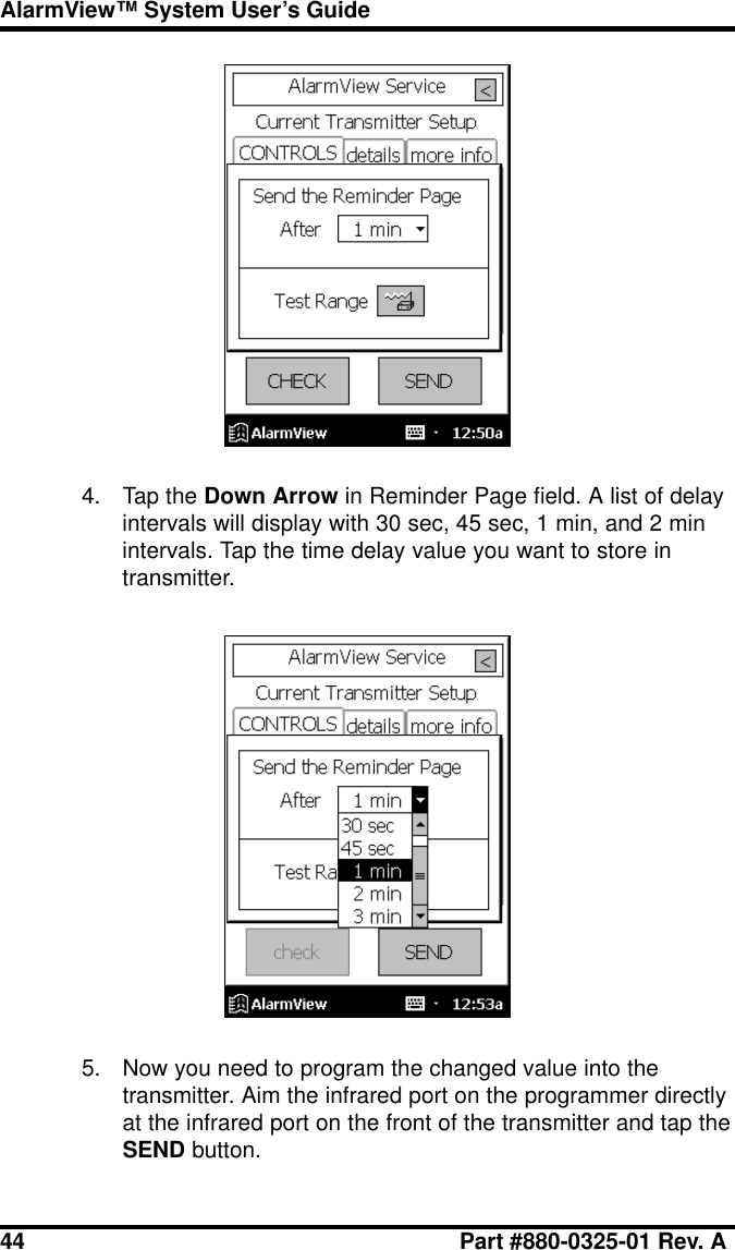 44 Part #880-0325-01 Rev. AAlarmView™ System User’s Guide4. Tap the Down Arrow in Reminder Page field. A list of delayintervals will display with 30 sec, 45 sec, 1 min, and 2 minintervals. Tap the time delay value you want to store intransmitter.5. Now you need to program the changed value into thetransmitter. Aim the infrared port on the programmer directlyat the infrared port on the front of the transmitter and tap theSEND button.