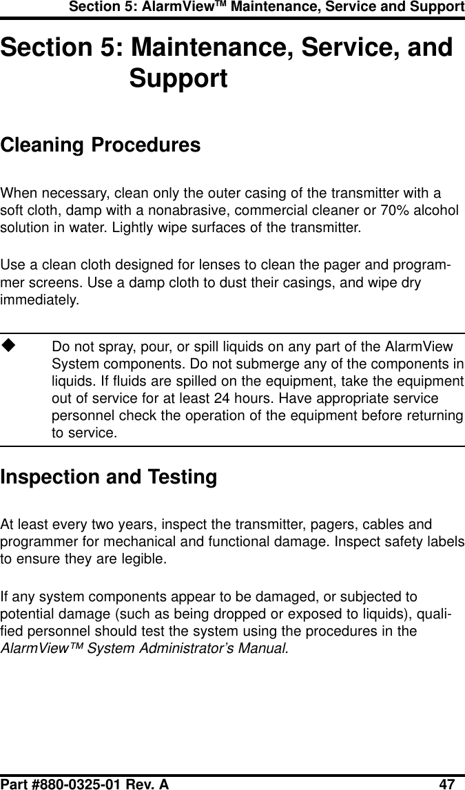 Section 5: AlarmViewTM Maintenance, Service and SupportPart #880-0325-01 Rev. A 47Section 5: Maintenance, Service, andSupportCleaning ProceduresWhen necessary, clean only the outer casing of the transmitter with asoft cloth, damp with a nonabrasive, commercial cleaner or 70% alcoholsolution in water. Lightly wipe surfaces of the transmitter.Use a clean cloth designed for lenses to clean the pager and program-mer screens. Use a damp cloth to dust their casings, and wipe dryimmediately.uDo not spray, pour, or spill liquids on any part of the AlarmViewSystem components. Do not submerge any of the components inliquids. If fluids are spilled on the equipment, take the equipmentout of service for at least 24 hours. Have appropriate servicepersonnel check the operation of the equipment before returningto service.Inspection and TestingAt least every two years, inspect the transmitter, pagers, cables andprogrammer for mechanical and functional damage. Inspect safety labelsto ensure they are legible.If any system components appear to be damaged, or subjected topotential damage (such as being dropped or exposed to liquids), quali-fied personnel should test the system using the procedures in theAlarmView™ System Administrator’s Manual.