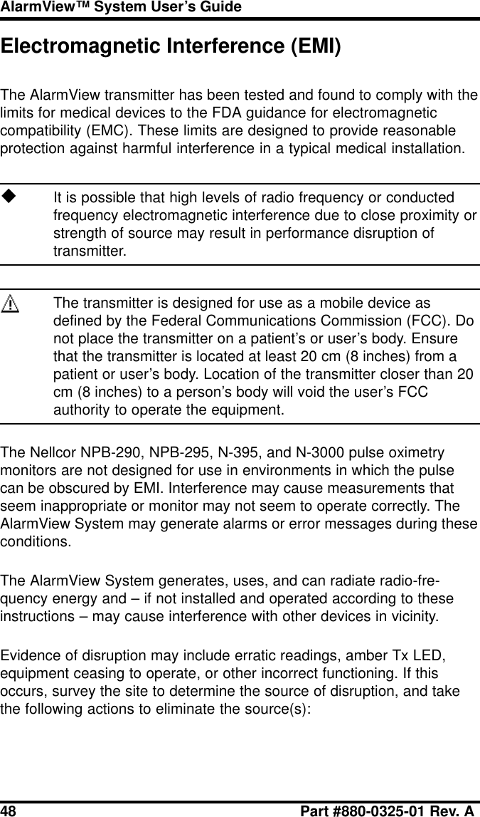 48 Part #880-0325-01 Rev. AAlarmView™ System User’s GuideElectromagnetic Interference (EMI)The AlarmView transmitter has been tested and found to comply with thelimits for medical devices to the FDA guidance for electromagneticcompatibility (EMC). These limits are designed to provide reasonableprotection against harmful interference in a typical medical installation.uIt is possible that high levels of radio frequency or conductedfrequency electromagnetic interference due to close proximity orstrength of source may result in performance disruption oftransmitter.The transmitter is designed for use as a mobile device asdefined by the Federal Communications Commission (FCC). Donot place the transmitter on a patient’s or user’s body. Ensurethat the transmitter is located at least 20 cm (8 inches) from apatient or user’s body. Location of the transmitter closer than 20cm (8 inches) to a person’s body will void the user’s FCCauthority to operate the equipment.The Nellcor NPB-290, NPB-295, N-395, and N-3000 pulse oximetrymonitors are not designed for use in environments in which the pulsecan be obscured by EMI. Interference may cause measurements thatseem inappropriate or monitor may not seem to operate correctly. TheAlarmView System may generate alarms or error messages during theseconditions.The AlarmView System generates, uses, and can radiate radio-fre-quency energy and – if not installed and operated according to theseinstructions – may cause interference with other devices in vicinity.Evidence of disruption may include erratic readings, amber Tx LED,equipment ceasing to operate, or other incorrect functioning. If thisoccurs, survey the site to determine the source of disruption, and takethe following actions to eliminate the source(s):