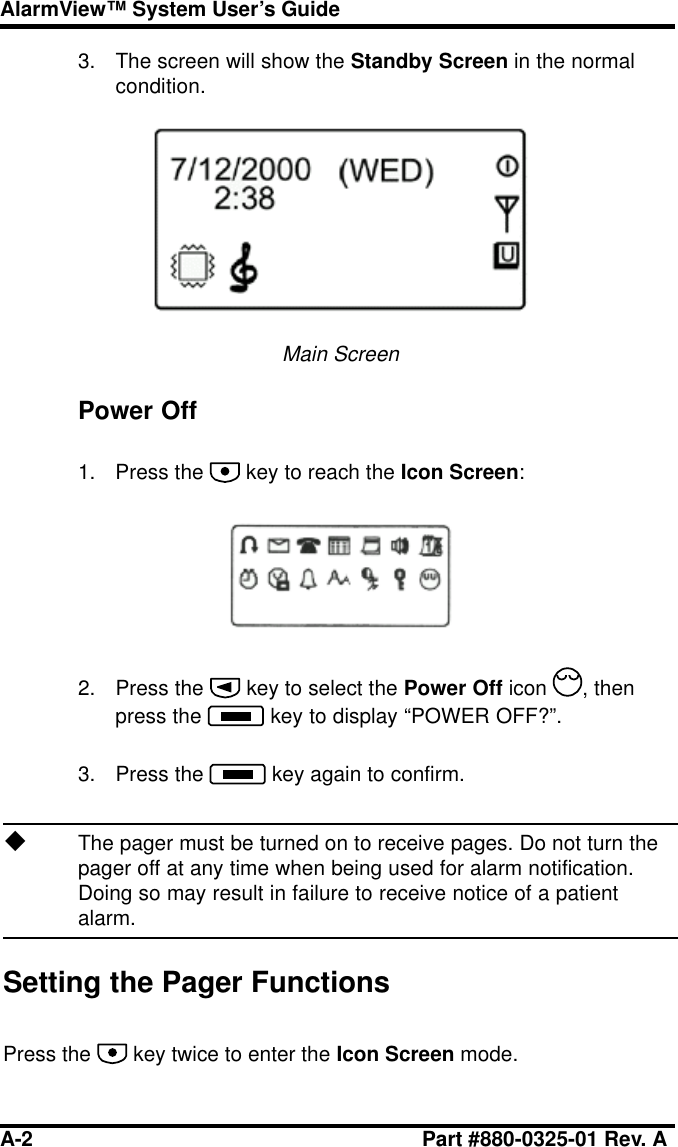 A-2 Part #880-0325-01 Rev. AAlarmView™ System User’s Guide3. The screen will show the Standby Screen in the normalcondition.Main ScreenPower Off1. Press the   key to reach the Icon Screen:2. Press the   key to select the Power Off icon  , thenpress the   key to display “POWER OFF?”.3. Press the   key again to confirm.uThe pager must be turned on to receive pages. Do not turn thepager off at any time when being used for alarm notification.Doing so may result in failure to receive notice of a patientalarm.Setting the Pager FunctionsPress the   key twice to enter the Icon Screen mode.