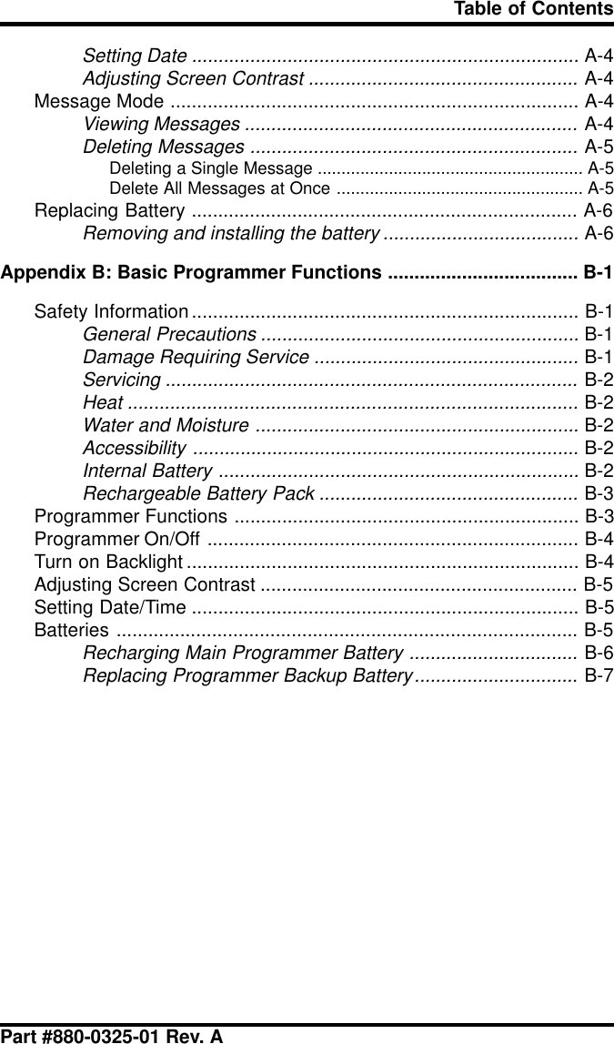 Part #880-0325-01 Rev. ATable of ContentsSetting Date .........................................................................A-4Adjusting Screen Contrast ...................................................A-4Message Mode ............................................................................. A-4Viewing Messages ...............................................................A-4Deleting Messages ..............................................................A-5Deleting a Single Message ........................................................ A-5Delete All Messages at Once .................................................... A-5Replacing Battery ......................................................................... A-6Removing and installing the battery .....................................A-6Appendix B: Basic Programmer Functions .................................... B-1Safety Information......................................................................... B-1General Precautions ............................................................B-1Damage Requiring Service ..................................................B-1Servicing ..............................................................................B-2Heat .....................................................................................B-2Water and Moisture .............................................................B-2Accessibility .........................................................................B-2Internal Battery ....................................................................B-2Rechargeable Battery Pack .................................................B-3Programmer Functions ................................................................. B-3Programmer On/Off ...................................................................... B-4Turn on Backlight .......................................................................... B-4Adjusting Screen Contrast ............................................................ B-5Setting Date/Time ......................................................................... B-5Batteries ....................................................................................... B-5Recharging Main Programmer Battery ................................B-6Replacing Programmer Backup Battery...............................B-7