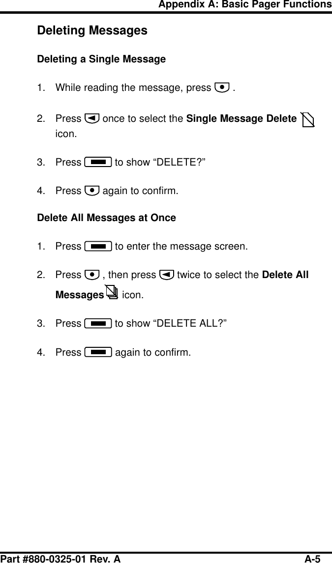 Part #880-0325-01 Rev. A A-5Appendix A: Basic Pager FunctionsDeleting MessagesDeleting a Single Message1. While reading the message, press   .2. Press   once to select the Single Message Delete icon.3. Press   to show “DELETE?”4. Press   again to confirm.Delete All Messages at Once1. Press   to enter the message screen.2. Press   , then press   twice to select the Delete AllMessages  icon.3. Press   to show “DELETE ALL?”4. Press   again to confirm.