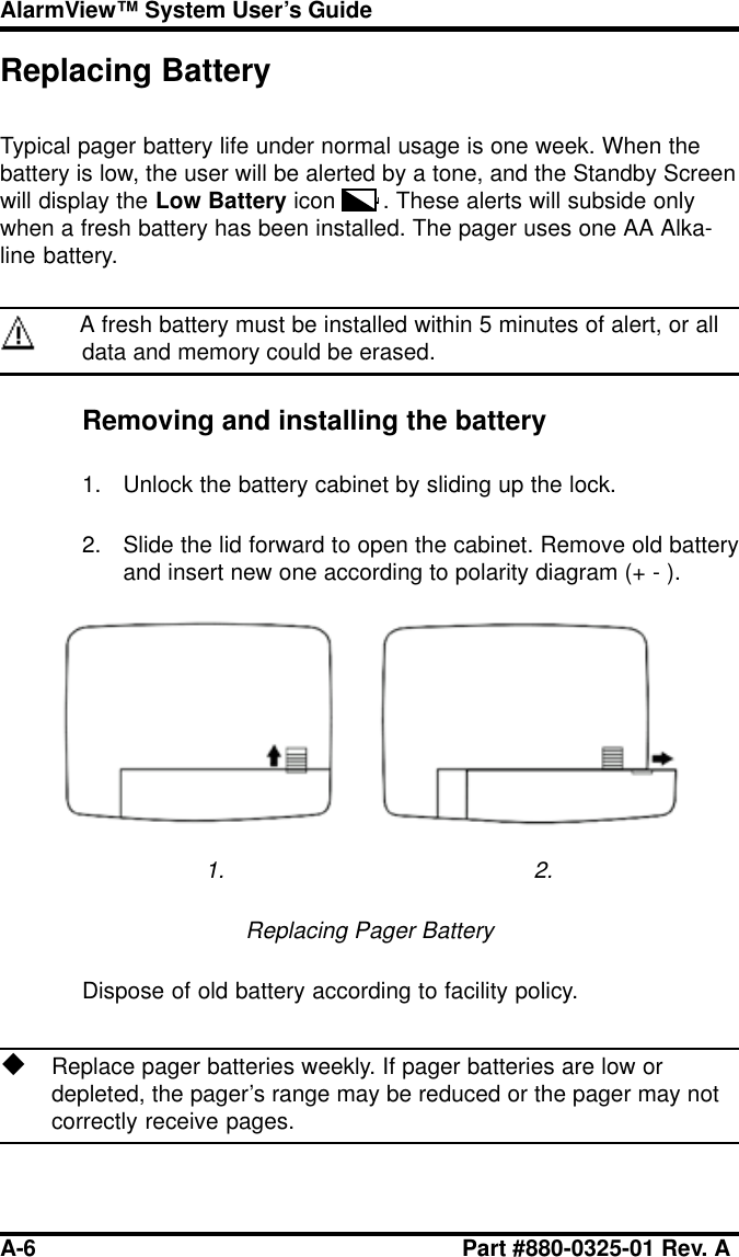 A-6 Part #880-0325-01 Rev. AAlarmView™ System User’s GuideReplacing BatteryTypical pager battery life under normal usage is one week. When thebattery is low, the user will be alerted by a tone, and the Standby Screenwill display the Low Battery icon . These alerts will subside onlywhen a fresh battery has been installed. The pager uses one AA Alka-line battery.A fresh battery must be installed within 5 minutes of alert, or alldata and memory could be erased.Removing and installing the battery1. Unlock the battery cabinet by sliding up the lock.2. Slide the lid forward to open the cabinet. Remove old batteryand insert new one according to polarity diagram (+ - ).1. 2.Replacing Pager BatteryDispose of old battery according to facility policy.uReplace pager batteries weekly. If pager batteries are low ordepleted, the pager’s range may be reduced or the pager may notcorrectly receive pages.