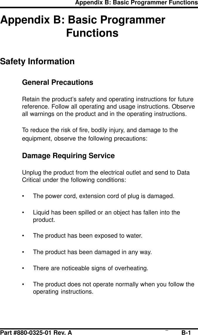 Part #880-0325-01 Rev. A Page B-1Appendix B: Basic Programmer FunctionsAppendix B: Basic ProgrammerFunctionsSafety InformationGeneral PrecautionsRetain the product’s safety and operating instructions for futurereference. Follow all operating and usage instructions. Observeall warnings on the product and in the operating instructions.To reduce the risk of fire, bodily injury, and damage to theequipment, observe the following precautions:Damage Requiring ServiceUnplug the product from the electrical outlet and send to DataCritical under the following conditions:• The power cord, extension cord of plug is damaged.• Liquid has been spilled or an object has fallen into theproduct.• The product has been exposed to water.• The product has been damaged in any way.• There are noticeable signs of overheating.• The product does not operate normally when you follow theoperating instructions.