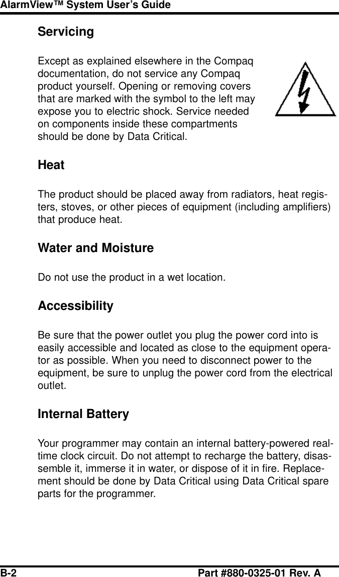 B-2 Part #880-0325-01 Rev. AAlarmView™ System User’s GuideServicingExcept as explained elsewhere in the Compaqdocumentation, do not service any Compaqproduct yourself. Opening or removing coversthat are marked with the symbol to the left mayexpose you to electric shock. Service neededon components inside these compartmentsshould be done by Data Critical.HeatThe product should be placed away from radiators, heat regis-ters, stoves, or other pieces of equipment (including amplifiers)that produce heat.Water and MoistureDo not use the product in a wet location.AccessibilityBe sure that the power outlet you plug the power cord into iseasily accessible and located as close to the equipment opera-tor as possible. When you need to disconnect power to theequipment, be sure to unplug the power cord from the electricaloutlet.Internal BatteryYour programmer may contain an internal battery-powered real-time clock circuit. Do not attempt to recharge the battery, disas-semble it, immerse it in water, or dispose of it in fire. Replace-ment should be done by Data Critical using Data Critical spareparts for the programmer.