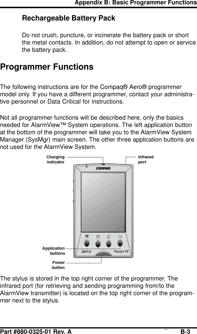 Part #880-0325-01 Rev. A Page B-3Appendix B: Basic Programmer FunctionsRechargeable Battery PackDo not crush, puncture, or incinerate the battery pack or shortthe metal contacts. In addition, do not attempt to open or servicethe battery pack.Programmer FunctionsThe following instructions are for the Compaq® Aero® programmermodel only. If you have a different programmer, contact your administra-tive personnel or Data Critical for instructions.Not all programmer functions will be described here, only the basicsneeded for AlarmView™ System operations. The left application buttonat the bottom of the programmer will take you to the AlarmView SystemManager (SysMgr) main screen. The other three application buttons arenot used for the AlarmView System.The stylus is stored in the top right corner of the programmer. Theinfrared port (for retrieving and sending programming from/to theAlarmView transmitter) is located on the top right corner of the program-mer next to the stylus.