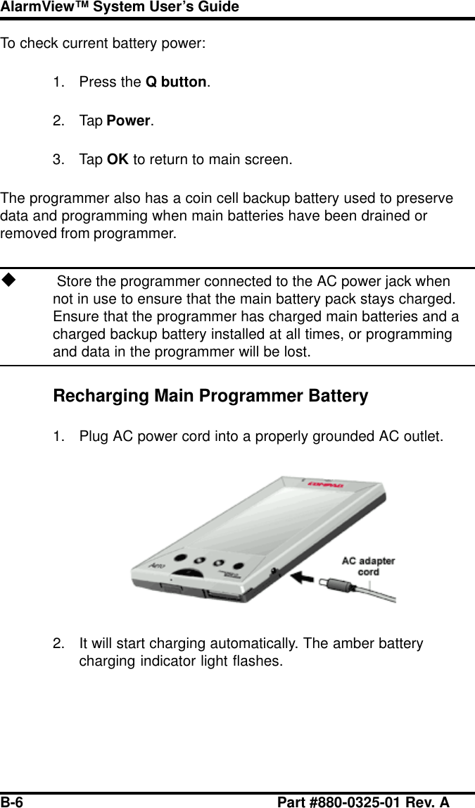 B-6 Part #880-0325-01 Rev. AAlarmView™ System User’s GuideTo check current battery power:1. Press the Q button.2. Tap Power.3. Tap OK to return to main screen.The programmer also has a coin cell backup battery used to preservedata and programming when main batteries have been drained orremoved from programmer.u Store the programmer connected to the AC power jack whennot in use to ensure that the main battery pack stays charged.Ensure that the programmer has charged main batteries and acharged backup battery installed at all times, or programmingand data in the programmer will be lost.Recharging Main Programmer Battery1. Plug AC power cord into a properly grounded AC outlet.2. It will start charging automatically. The amber batterycharging indicator light flashes.