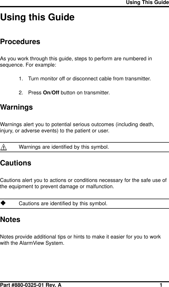 Using This GuidePart #880-0325-01 Rev. A 1Using this GuideProceduresAs you work through this guide, steps to perform are numbered insequence. For example:1. Turn monitor off or disconnect cable from transmitter.2. Press On/Off button on transmitter.WarningsWarnings alert you to potential serious outcomes (including death,injury, or adverse events) to the patient or user.Warnings are identified by this symbol.CautionsCautions alert you to actions or conditions necessary for the safe use ofthe equipment to prevent damage or malfunction.uCautions are identified by this symbol.NotesNotes provide additional tips or hints to make it easier for you to workwith the AlarmView System.