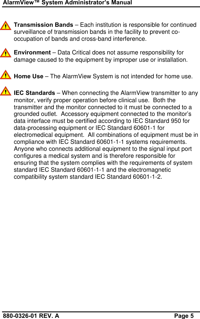 AlarmView™ System Administrator’s Manual880-0326-01 REV. A Page 5Transmission Bands – Each institution is responsible for continuedsurveillance of transmission bands in the facility to prevent co-occupation of bands and cross-band interference.Environment – Data Critical does not assume responsibility fordamage caused to the equipment by improper use or installation.Home Use – The AlarmView System is not intended for home use.IEC Standards – When connecting the AlarmView transmitter to anymonitor, verify proper operation before clinical use.  Both thetransmitter and the monitor connected to it must be connected to agrounded outlet.  Accessory equipment connected to the monitor’sdata interface must be certified according to IEC Standard 950 fordata-processing equipment or IEC Standard 60601-1 forelectromedical equipment.  All combinations of equipment must be incompliance with IEC Standard 60601-1-1 systems requirements.Anyone who connects additional equipment to the signal input portconfigures a medical system and is therefore responsible forensuring that the system complies with the requirements of systemstandard IEC Standard 60601-1-1 and the electromagneticcompatibility system standard IEC Standard 60601-1-2.