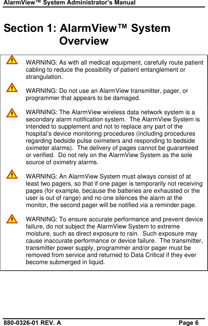 AlarmView™ System Administrator’s Manual880-0326-01 REV. A Page 6Section 1: AlarmView™ SystemOverviewWARNING: As with all medical equipment, carefully route patientcabling to reduce the possibility of patient entanglement orstrangulation.WARNING: Do not use an AlarmView transmitter, pager, orprogrammer that appears to be damaged.WARNING: The AlarmView wireless data network system is asecondary alarm notification system.  The AlarmView System isintended to supplement and not to replace any part of thehospital’s device monitoring procedures (including proceduresregarding bedside pulse oximeters and responding to bedsideoximeter alarms).  The delivery of pages cannot be guaranteedor verified.  Do not rely on the AlarmView System as the solesource of oximetry alarms.WARNING: An AlarmView System must always consist of atleast two pagers, so that if one pager is temporarily not receivingpages (for example, because the batteries are exhausted or theuser is out of range) and no one silences the alarm at themonitor, the second pager will be notified via a reminder page.WARNING: To ensure accurate performance and prevent devicefailure, do not subject the AlarmView System to extrememoisture, such as direct exposure to rain.  Such exposure maycause inaccurate performance or device failure.  The transmitter,transmitter power supply, programmer and/or pager must beremoved from service and returned to Data Critical if they everbecome submerged in liquid.