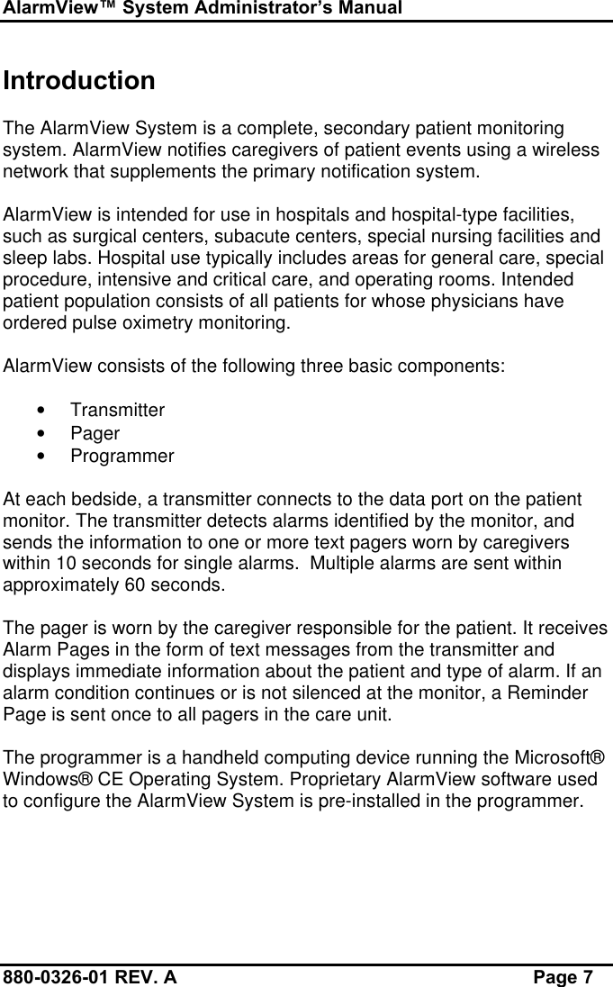 AlarmView™ System Administrator’s Manual880-0326-01 REV. A Page 7IntroductionThe AlarmView System is a complete, secondary patient monitoringsystem. AlarmView notifies caregivers of patient events using a wirelessnetwork that supplements the primary notification system.AlarmView is intended for use in hospitals and hospital-type facilities,such as surgical centers, subacute centers, special nursing facilities andsleep labs. Hospital use typically includes areas for general care, specialprocedure, intensive and critical care, and operating rooms. Intendedpatient population consists of all patients for whose physicians haveordered pulse oximetry monitoring.AlarmView consists of the following three basic components:• Transmitter• Pager• ProgrammerAt each bedside, a transmitter connects to the data port on the patientmonitor. The transmitter detects alarms identified by the monitor, andsends the information to one or more text pagers worn by caregiverswithin 10 seconds for single alarms.  Multiple alarms are sent withinapproximately 60 seconds.The pager is worn by the caregiver responsible for the patient. It receivesAlarm Pages in the form of text messages from the transmitter anddisplays immediate information about the patient and type of alarm. If analarm condition continues or is not silenced at the monitor, a ReminderPage is sent once to all pagers in the care unit.The programmer is a handheld computing device running the Microsoft®Windows® CE Operating System. Proprietary AlarmView software usedto configure the AlarmView System is pre-installed in the programmer.