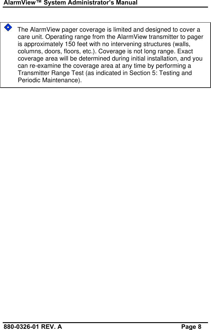 AlarmView™ System Administrator’s Manual880-0326-01 REV. A Page 8   The AlarmView pager coverage is limited and designed to cover acare unit. Operating range from the AlarmView transmitter to pageris approximately 150 feet with no intervening structures (walls,columns, doors, floors, etc.). Coverage is not long range. Exactcoverage area will be determined during initial installation, and youcan re-examine the coverage area at any time by performing aTransmitter Range Test (as indicated in Section 5: Testing andPeriodic Maintenance).