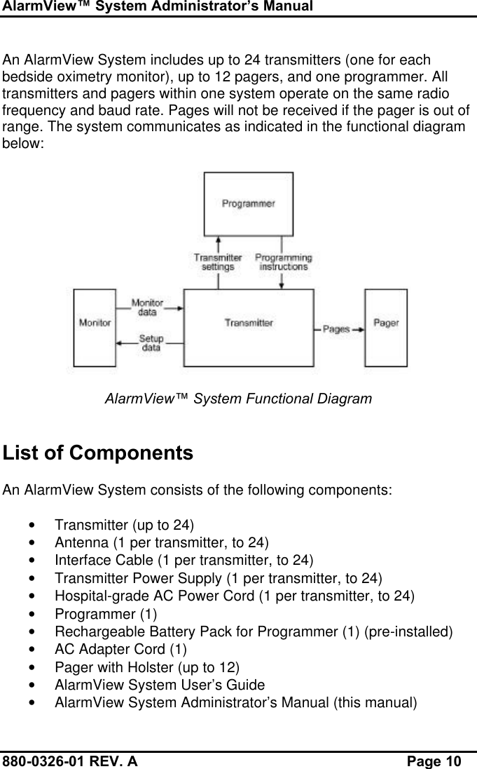 AlarmView™ System Administrator’s Manual880-0326-01 REV. A Page 10An AlarmView System includes up to 24 transmitters (one for eachbedside oximetry monitor), up to 12 pagers, and one programmer. Alltransmitters and pagers within one system operate on the same radiofrequency and baud rate. Pages will not be received if the pager is out ofrange. The system communicates as indicated in the functional diagrambelow:AlarmView™ System Functional DiagramList of ComponentsAn AlarmView System consists of the following components:• Transmitter (up to 24)• Antenna (1 per transmitter, to 24)• Interface Cable (1 per transmitter, to 24)• Transmitter Power Supply (1 per transmitter, to 24)• Hospital-grade AC Power Cord (1 per transmitter, to 24)• Programmer (1)• Rechargeable Battery Pack for Programmer (1) (pre-installed)• AC Adapter Cord (1)• Pager with Holster (up to 12)• AlarmView System User’s Guide• AlarmView System Administrator’s Manual (this manual)