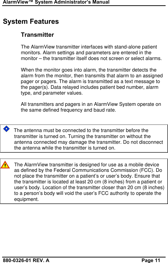 AlarmView™ System Administrator’s Manual880-0326-01 REV. A Page 11System FeaturesTransmitterThe AlarmView transmitter interfaces with stand-alone patientmonitors. Alarm settings and parameters are entered in themonitor – the transmitter itself does not screen or select alarms.When the monitor goes into alarm, the transmitter detects thealarm from the monitor, then transmits that alarm to an assignedpager or pagers. The alarm is transmitted as a text message tothe pager(s). Data relayed includes patient bed number, alarmtype, and parameter values.All transmitters and pagers in an AlarmView System operate onthe same defined frequency and baud rate.   The antenna must be connected to the transmitter before thetransmitter is turned on. Turning the transmitter on without theantenna connected may damage the transmitter. Do not disconnectthe antenna while the transmitter is turned on.The AlarmView transmitter is designed for use as a mobile deviceas defined by the Federal Communications Commission (FCC). Donot place the transmitter on a patient’s or user’s body. Ensure thatthe transmitter is located at least 20 cm (8 inches) from a patient oruser’s body. Location of the transmitter closer than 20 cm (8 inches)to a person’s body will void the user’s FCC authority to operate theequipment.