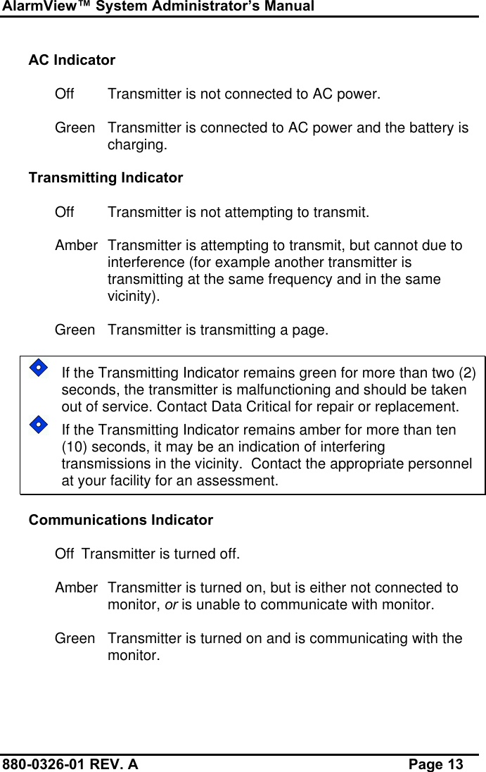 AlarmView™ System Administrator’s Manual880-0326-01 REV. A Page 13AC IndicatorOff Transmitter is not connected to AC power.Green Transmitter is connected to AC power and the battery ischarging.Transmitting IndicatorOff Transmitter is not attempting to transmit.Amber Transmitter is attempting to transmit, but cannot due tointerference (for example another transmitter istransmitting at the same frequency and in the samevicinity).Green Transmitter is transmitting a page.If the Transmitting Indicator remains green for more than two (2)seconds, the transmitter is malfunctioning and should be takenout of service. Contact Data Critical for repair or replacement.If the Transmitting Indicator remains amber for more than ten(10) seconds, it may be an indication of interferingtransmissions in the vicinity.  Contact the appropriate personnelat your facility for an assessment.Communications IndicatorOff Transmitter is turned off.Amber Transmitter is turned on, but is either not connected tomonitor, or is unable to communicate with monitor.Green Transmitter is turned on and is communicating with themonitor.