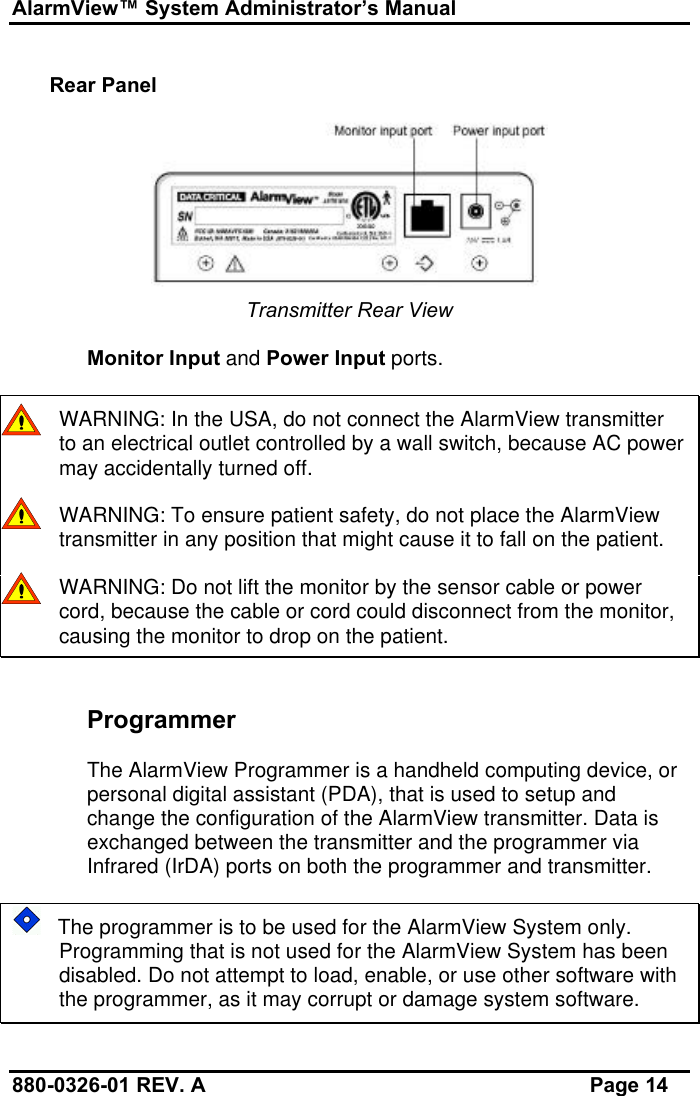 AlarmView™ System Administrator’s Manual880-0326-01 REV. A Page 14Rear PanelTransmitter Rear ViewMonitor Input and Power Input ports.WARNING: In the USA, do not connect the AlarmView transmitterto an electrical outlet controlled by a wall switch, because AC powermay accidentally turned off.    WARNING: To ensure patient safety, do not place the AlarmViewtransmitter in any position that might cause it to fall on the patient.    WARNING: Do not lift the monitor by the sensor cable or powercord, because the cable or cord could disconnect from the monitor,causing the monitor to drop on the patient.ProgrammerThe AlarmView Programmer is a handheld computing device, orpersonal digital assistant (PDA), that is used to setup andchange the configuration of the AlarmView transmitter. Data isexchanged between the transmitter and the programmer viaInfrared (IrDA) ports on both the programmer and transmitter.   The programmer is to be used for the AlarmView System only.Programming that is not used for the AlarmView System has beendisabled. Do not attempt to load, enable, or use other software withthe programmer, as it may corrupt or damage system software.